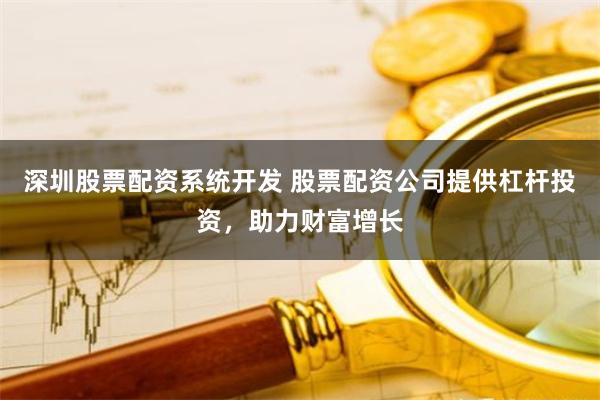 深圳股票配资系统开发 股票配资公司提供杠杆投资，助力财富增长