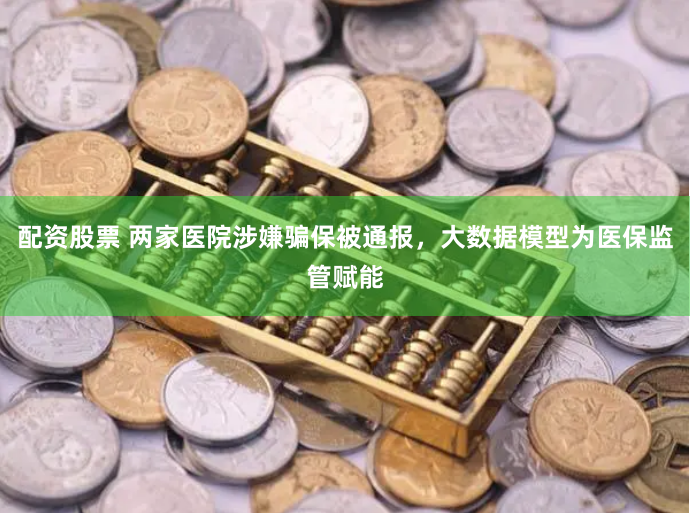 配资股票 两家医院涉嫌骗保被通报，大数据模型为医保监管赋能