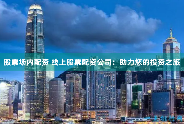 股票场内配资 线上股票配资公司：助力您的投资之旅