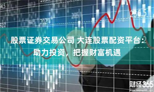 股票证券交易公司 大连股票配资平台：助力投资，把握财富机遇