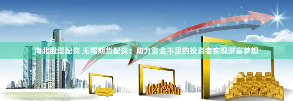 海北股票配资 无锡期货配资：助力资金不足的投资者实现财富梦想