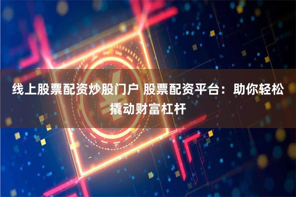 线上股票配资炒股门户 股票配资平台：助你轻松撬动财富杠杆