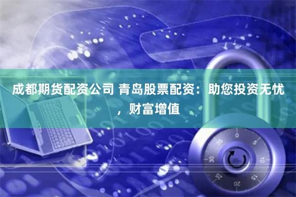 成都期货配资公司 青岛股票配资：助您投资无忧，财富增值