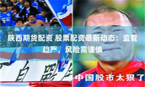 陕西期货配资 股票配资最新动态：监管趋严，风险需谨慎