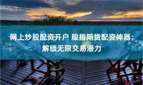 网上炒股配资开户 股指期货配资神器：解锁无限交易潜力